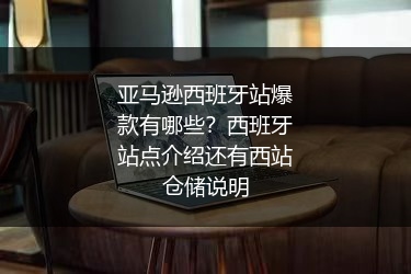 亚马逊西班牙站爆款有哪些?西班牙站点介绍还有西站仓储说明