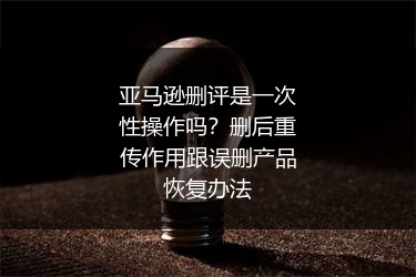 亚马逊删评是一次性操作吗？删后重传作用跟误删产品恢复办法