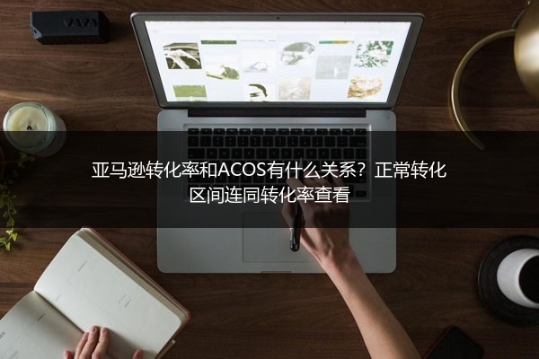 亚马逊转化率和ACOS有什么关系？正常转化区间连同转化率查看