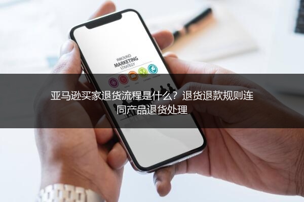 亚马逊买家退货流程是什么?退货退款规则连同产品退货处理