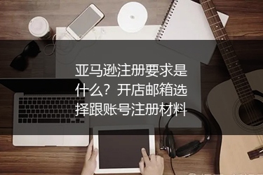 亚马逊注册要求是什么?开店邮箱选择跟账号注册材料