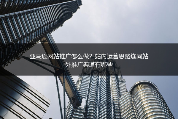 亚马逊网站推广怎么做？站内运营思路连同站外推广渠道有哪些