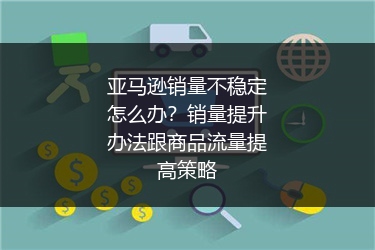 亚马逊销量不稳定怎么办?销量提升办法跟商品流量提高策略