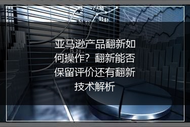 亚马逊产品翻新如何操作?翻新能否保留评价还有翻新技术解析