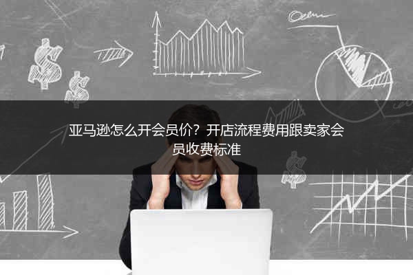 亚马逊怎么开会员价?开店流程费用跟卖家会员收费标准