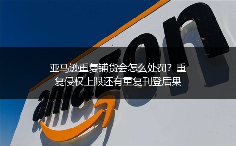 亚马逊重复铺货会怎么处罚?重复侵权上限还有重复刊登后果