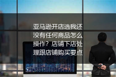 亚马逊开店选我还没有任何商品怎么操作?店铺下店处理跟店铺购买要点
