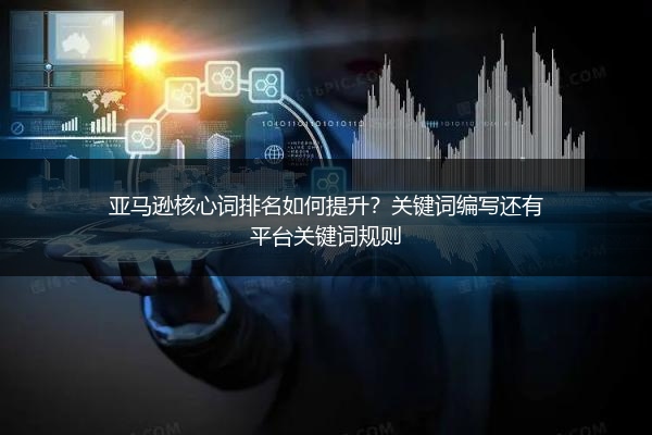 亚马逊核心词排名如何提升?关键词编写还有平台关键词规则