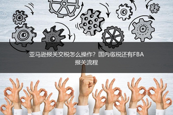 亚马逊报关交税怎么操作?国内缴税还有FBA报关流程