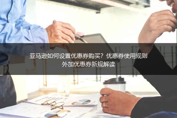 亚马逊如何设置优惠券购买?优惠券使用规则外加优惠券新规解读