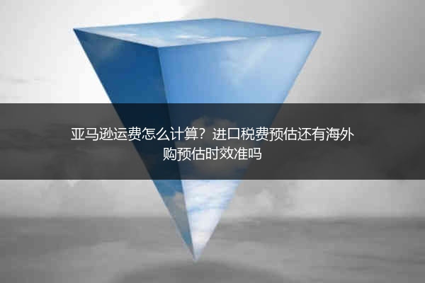 亚马逊运费怎么计算？进口税费预估还有海外购预估时效准吗
