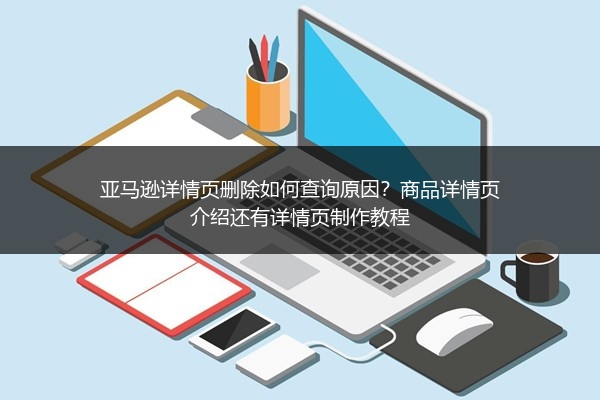亚马逊详情页删除如何查询原因?商品详情页介绍还有详情页制作教程