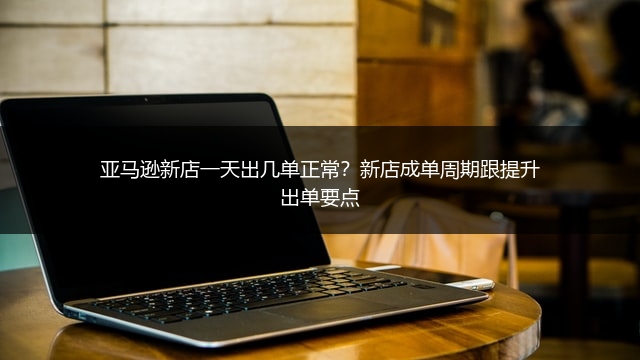 亚马逊新店一天出几单正常?新店成单周期跟提升出单要点