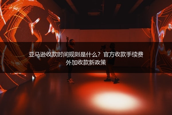 亚马逊收款时间规则是什么？官方收款手续费外加收款新政策