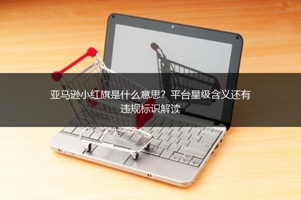 亚马逊小红旗是什么意思?平台星级含义还有违规标识解读