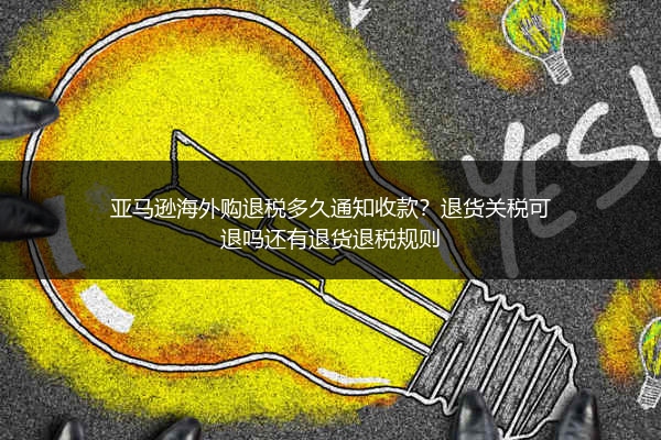 亚马逊海外购退税多久通知收款?退货关税可退吗还有退货退税规则