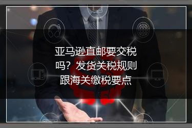 亚马逊直邮要交税吗?发货关税规则跟海关缴税要点