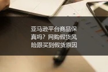 亚马逊平台商品保真吗？网购假货风险跟买到假货原因