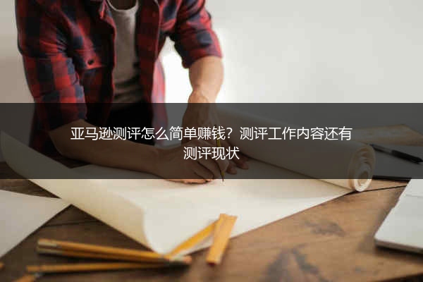 亚马逊测评怎么简单赚钱?测评工作内容还有测评现状