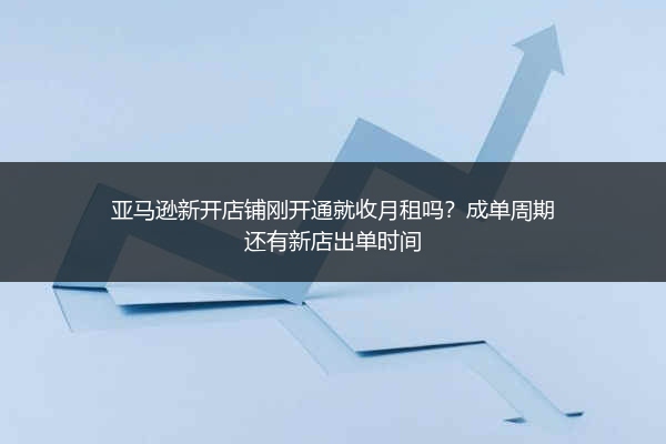 亚马逊新开店铺刚开通就收月租吗？成单周期还有新店出单时间 