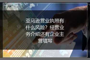 亚马逊营业执照有什么风险？经营业务介绍还有企业主营填写