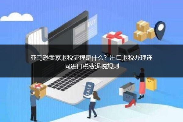 亚马逊卖家退税流程是什么？出口退税办理连同进口税费退税规则