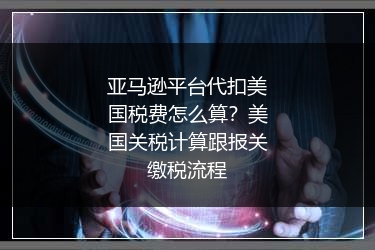 亚马逊平台代扣美国税费怎么算?美国关税计算跟报关缴税流程