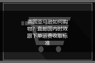 英国亚马逊如何购物？直邮国内时效跟下单运费收取标准