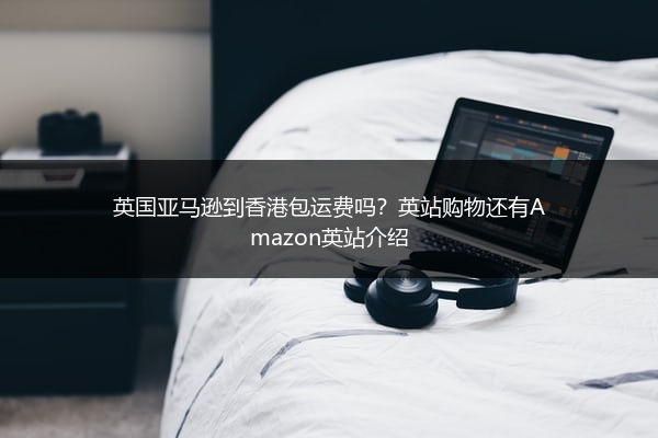 英国亚马逊到香港包运费吗？英站购物还有Amazon英站介绍