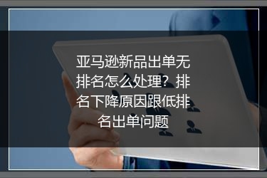 亚马逊新品出单无排名怎么处理？排名下降原因跟低排名出单问题