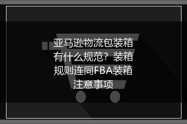 亚马逊物流包装箱有什么规范?装箱规则连同FBA装箱注意事项