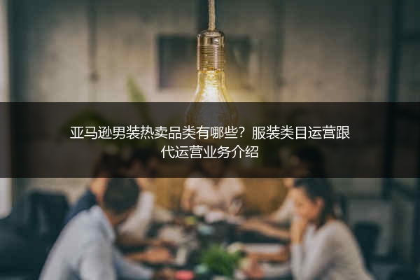 亚马逊男装热卖品类有哪些？服装类目运营跟代运营业务介绍