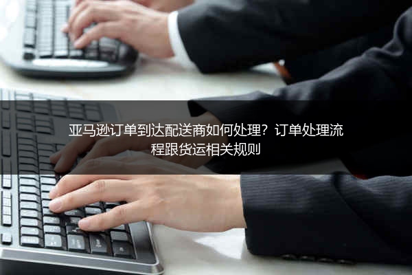 亚马逊订单到达配送商如何处理？订单处理流程跟货运相关规则