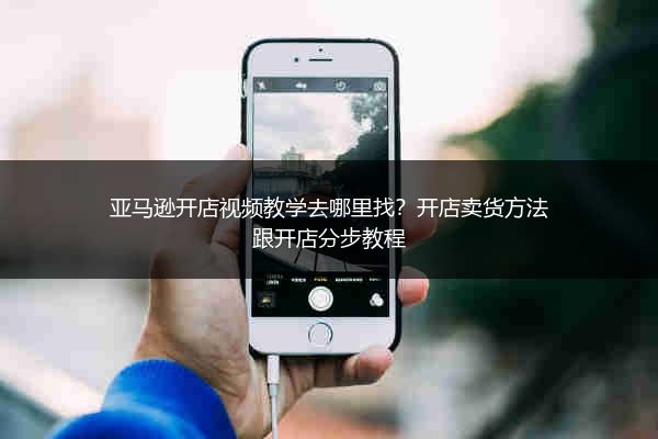 亚马逊开店视频教学去哪里找?开店卖货方法跟开店分步教程