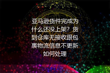 亚马逊货件完成为什么还没上架？货到仓库无接收跟包裹物流信息不更新如何处理