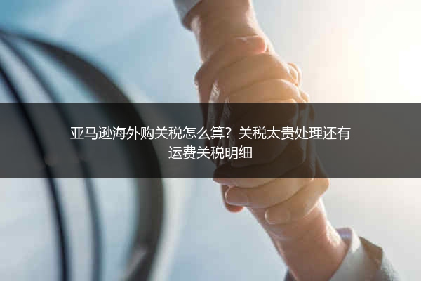 亚马逊海外购关税怎么算?关税太贵处理还有运费关税明细