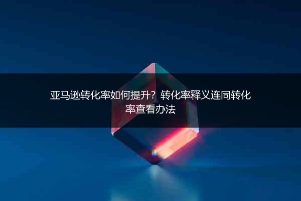 亚马逊转化率如何提升?转化率释义连同转化率查看办法