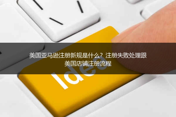 美国亚马逊注册新规是什么?注册失败处理跟美国店铺注册流程