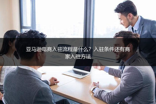 亚马逊电商入驻流程是什么?入驻条件还有商家入驻方法