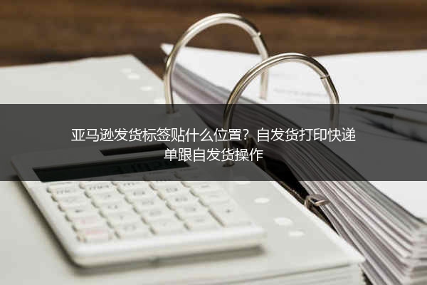 亚马逊发货标签贴什么位置？自发货打印快递单跟自发货操作