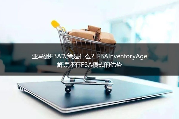 亚马逊FBA政策是什么？FBAInventoryAge解读还有FBA模式的优势