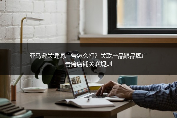 亚马逊关键词广告怎么打？关联产品跟品牌广告跨店铺关联规则