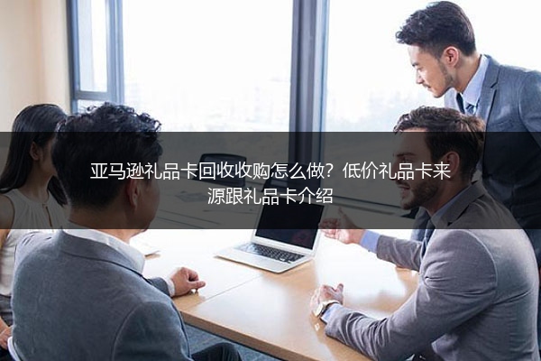 亚马逊礼品卡回收收购怎么做?低价礼品卡来源跟礼品卡介绍