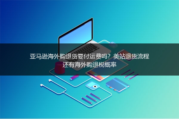亚马逊海外购退货要付运费吗?美站退货流程还有海外购退税概率