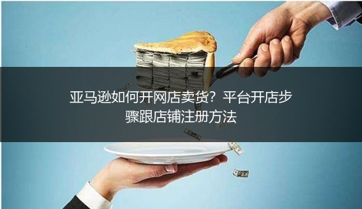 亚马逊如何开网店卖货?平台开店步骤跟店铺注册方法