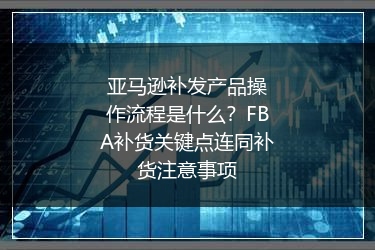 亚马逊补发产品操作流程是什么?FBA补货关键点连同补货注意事项
