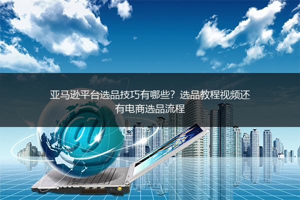 亚马逊平台选品技巧有哪些?选品教程视频还有电商选品流程