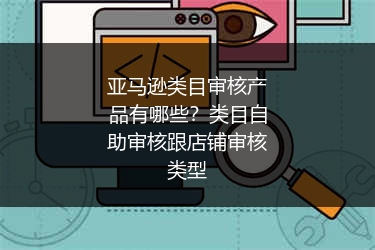 亚马逊类目审核产品有哪些?类目自助审核跟店铺审核类型