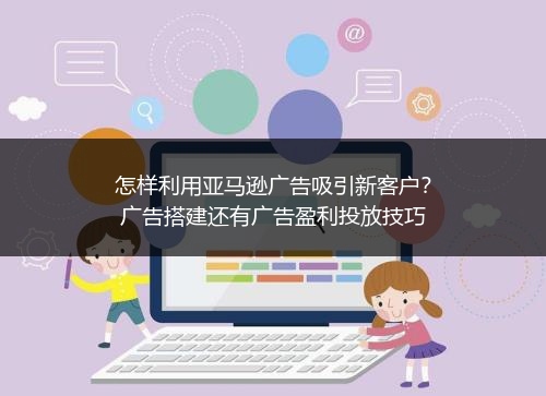 怎样利用亚马逊广告吸引新客户？广告搭建还有广告盈利投放技巧