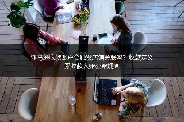 亚马逊收款账户会触发店铺关联吗?收款定义跟收款入账公账规则